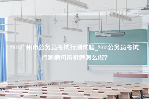 2018广州市公务员考试行测试题_2018公务员考试行测病句辨析题怎么做？